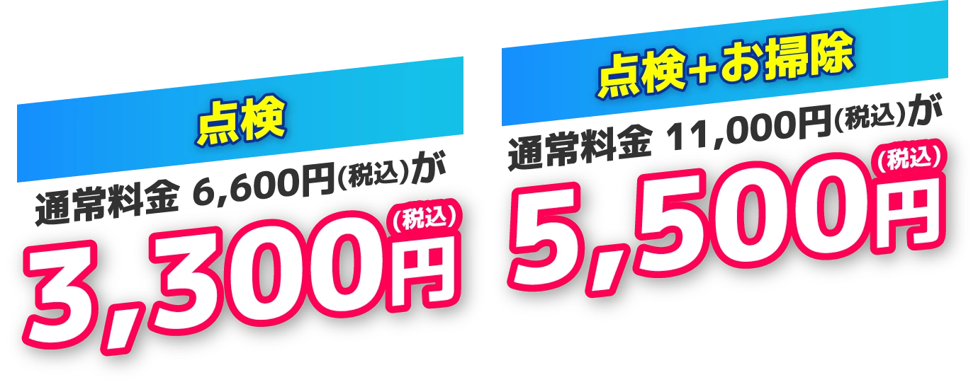 点検：通常料金6,600円（税込）が3,300円（税込）　点検＋お掃除：通常料金11,000円（税込）が5,500円（税込）