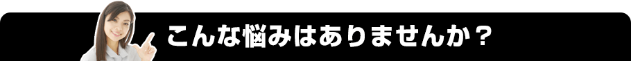 こんな悩みはありませんか？